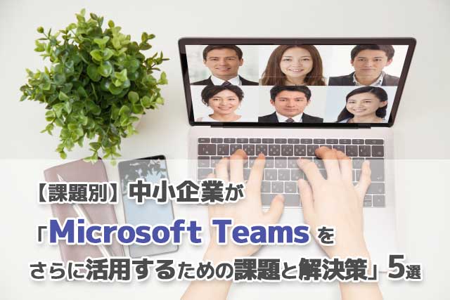 【課題別】中小企業が「Microsoft Teamsをさらに活用するための課題と解決策」5選