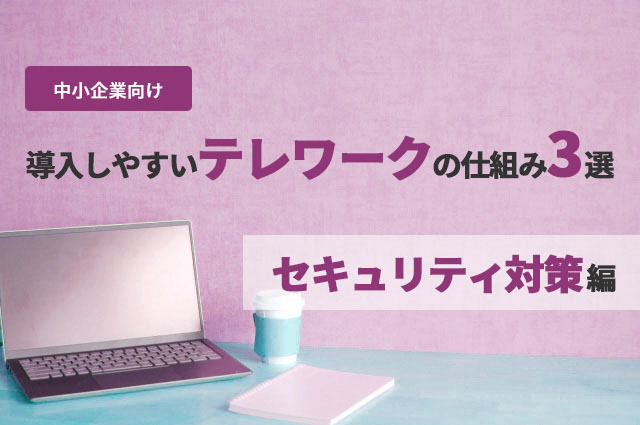 中小企業向け：導入しやすいテレワークの仕組み3選　～「セキュリティ対策」編