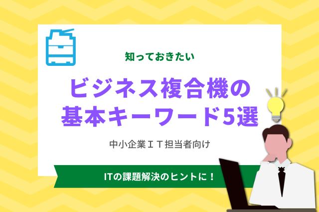 知っておきたい「ビジネス複合機の基本キーワード5選」～中小企業IT担当者向け