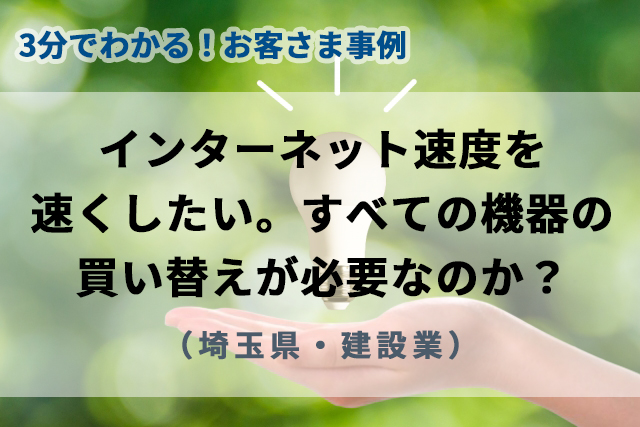 【3分で分かるお客様事例】インターネット速度を速くしたい。すべての機器の買い替えが必要なのか？（埼玉県・建設業）