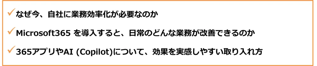 なぜ今、自社に業務効率化が必要なのか
Microsoft365 を導入すると、日常のどんな業務が改善できるのか
365アプリやAI (Copilot)について、効果を実感しやすい取り入れ方
