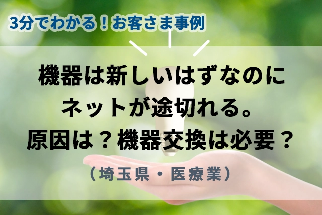 【3分で分かるお客様事例】機器は新しいはずなのにネットが途切れる。原因は？機器交換は必要？（埼玉県・医療業）