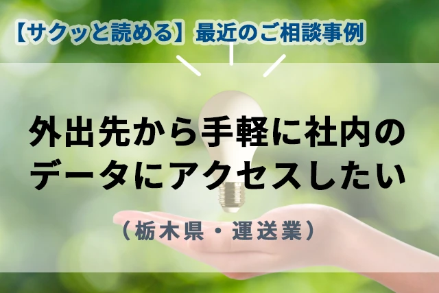 【最近のご相談事例】外出先から手軽に社内データにアクセスしたい(栃木県・運送業)