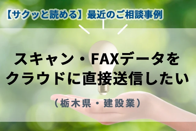 【最近のご相談事例】スキャン・FAXデータをクラウドストレージに直接送信したい(栃木県・建設業)