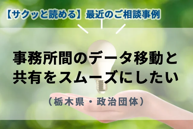 【最近のご相談事例】事務所間のデータ移動と共有をスムーズにしたい（栃木県・政治団体）